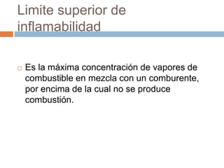 Limite superior de
inflamabilidad
 Es la máxima concentración de vapores de
combustible en mezcla con un comburente,
por encima de la cual no se produce
combustión.
 