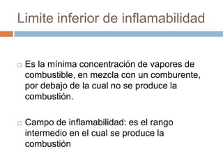 Limite inferior de inflamabilidad
 Es la mínima concentración de vapores de
combustible, en mezcla con un comburente,
por debajo de la cual no se produce la
combustión.
 Campo de inflamabilidad: es el rango
intermedio en el cual se produce la
combustión
 
