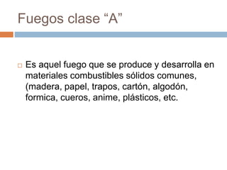 Fuegos clase “A”
 Es aquel fuego que se produce y desarrolla en
materiales combustibles sólidos comunes,
(madera, papel, trapos, cartón, algodón,
formica, cueros, anime, plásticos, etc.
 