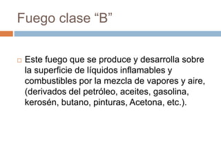  Este fuego que se produce y desarrolla sobre
la superficie de líquidos inflamables y
combustibles por la mezcla de vapores y aire,
(derivados del petróleo, aceites, gasolina,
kerosén, butano, pinturas, Acetona, etc.).
Fuego clase “B”
 