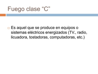 Fuego clase “C”
 Es aquel que se produce en equipos o
sistemas eléctricos energizados (TV., radio,
licuadora, tostadoras, computadoras, etc.)
 