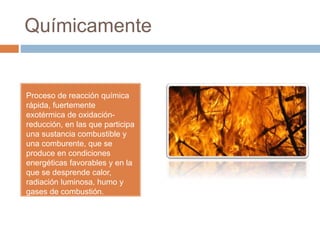 Químicamente
Proceso de reacción química
rápida, fuertemente
exotérmica de oxidación-
reducción, en las que participa
una sustancia combustible y
una comburente, que se
produce en condiciones
energéticas favorables y en la
que se desprende calor,
radiación luminosa, humo y
gases de combustión.
 