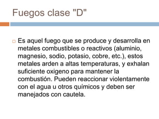 Fuegos clase "D"
 Es aquel fuego que se produce y desarrolla en
metales combustibles o reactivos (aluminio,
magnesio, sodio, potasio, cobre, etc.), estos
metales arden a altas temperaturas, y exhalan
suficiente oxigeno para mantener la
combustión. Pueden reaccionar violentamente
con el agua u otros químicos y deben ser
manejados con cautela.
 