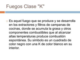 Fuegos Clase "K"
 Es aquel fuego que se produce y se desarrolla
en los extractores y filtros de campanas de
cocinas, donde se acumula la grasa y otros
componentes combustibles que al alcanzar
altas temperaturas produce combustión
espontánea. Su símbolo es un cuadrado de
color negro con una K de color blanco en su
interior.
 