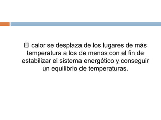 El calor se desplaza de los lugares de más
temperatura a los de menos con el fin de
estabilizar el sistema energético y conseguir
un equilibrio de temperaturas.
 