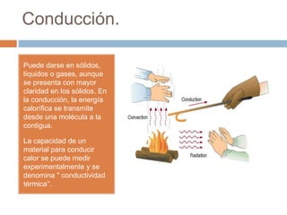 Conducción.
Puede darse en sólidos,
líquidos o gases, aunque
se presenta con mayor
claridad en los sólidos. En
la conducción, la energía
calorífica se transmite
desde una molécula a la
contigua.
La capacidad de un
material para conducir
calor se puede medir
experimentalmente y se
denomina " conductividad
térmica’'.
 