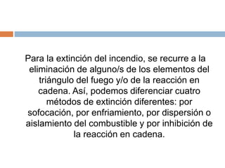 Para la extinción del incendio, se recurre a la
eliminación de alguno/s de los elementos del
triángulo del fuego y/o de la reacción en
cadena. Así, podemos diferenciar cuatro
métodos de extinción diferentes: por
sofocación, por enfriamiento, por dispersión o
aislamiento del combustible y por inhibición de
la reacción en cadena.
 