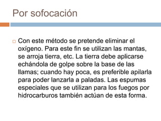 Por sofocación
 Con este método se pretende eliminar el
oxígeno. Para este fin se utilizan las mantas,
se arroja tierra, etc. La tierra debe aplicarse
echándola de golpe sobre la base de las
llamas; cuando hay poca, es preferible apilarla
para poder lanzarla a paladas. Las espumas
especiales que se utilizan para los fuegos por
hidrocarburos también actúan de esta forma.
 