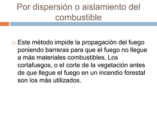 Por dispersión o aislamiento del
combustible
 Este método impide la propagación del fuego
poniendo barreras para que el fuego no llegue
a más materiales combustibles, Los
cortafuegos, o el corte de la vegetación antes
de que llegue el fuego en un incendio forestal
son los más utilizados.
 