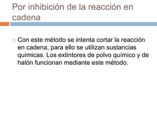 Por inhibición de la reacción en
cadena
 Con este método se intenta cortar la reacción
en cadena, para ello se utilizan sustancias
químicas. Los extintores de polvo químico y de
halón funcionan mediante este método.
 
