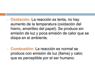 • Oxidación: La reacción es lenta, no hay
aumento de la temperatura (oxidación del
hierro, amarilleo del papel). Se produce sin
emisión de luz y poca emisión de calor que se
disipa en el ambiente.
• Combustión: La reacción es normal se
produce con emisión de luz (llama) y calor,
que es perceptible por el ser humano.
 