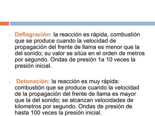 • Deflagración: la reacción es rápida, combustión
que se produce cuando la velocidad de
propagación del frente de llama es menor que la
del sonido; su valor se sitúa en el orden de metros
por segundo. Ondas de presión 1a 10 veces la
presión inicial.
• Detonación: la reacción es muy rápida:
combustión que se produce cuando la velocidad
de la propagación del frente de llama es mayor
que la del sonido; se alcanzan velocidades de
kilometros por segundo. Ondas de presión de
hasta 100 veces la presión inicial.
 
