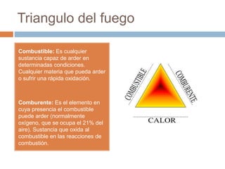 Triangulo del fuego
Combustible: Es cualquier
sustancia capaz de arder en
determinadas condiciones.
Cualquier materia que pueda arder
o sufrir una rápida oxidación.
Comburente: Es el elemento en
cuya presencia el combustible
puede arder (normalmente
oxígeno, que se ocupa el 21% del
aire). Sustancia que oxida al
combustible en las reacciones de
combustión.
 