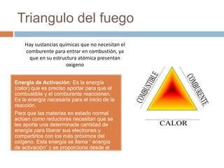 Triangulo del fuego
Energía de Activación: Es la energía
(calor) que es preciso aportar para que el
combustible y el comburente reaccionen.
Es la energía necesaria para el inicio de la
reacción.
Para que las materias en estado normal
actúen como reductores necesitan que se
les aporte una determinada cantidad de
energía para liberar sus electrones y
compartirlos con los más próximos del
oxígeno. Esta energía se llama “ energía
de activación” y se proporciona desde el
exterior por un foco de ignición(calor).
Hay sustancias químicas que no necesitan el
comburente para entrar en combustión, ya
que en su estructura atómica presentan
oxigeno
 