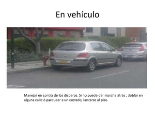 En vehículo
Manejar en contra de los disparos. Si no puede dar marcha atrás , doblar en
alguna calle ò parquear a un costado, lanzarse al piso.
 