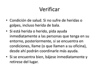 Verificar
• Condición de salud. Si no sufre de heridas o
golpes, incluso herida de bala.
• Si está herida o herido, pida ayuda
inmediatamente a las personas que tenga en su
entorno, posteriormente, si se encuentra en
condiciones, llame (o que llamen a su oficina),
desde ahí podrán coordinarle más ayuda.
• Si se encuentra bien, bájese inmediatamente y
retirese del lugar.
 