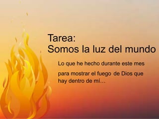 Tarea:
Somos la luz del mundo
Lo que he hecho durante este mes
para mostrar el fuego de Dios que
hay dentro de mí…

 