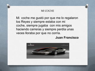 MI COCHE
Mi coche me gustó por que me lo regalaron
los Reyes y siempre estaba con mi
coche, siempre jugaba con mis amigos
haciendo carreras y siempre perdía unas
veces lloraba por que no corría.
Juan Francisco
 