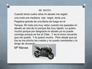 MI MOTO
Cuando tenia cuatro años mi abuelo me regalo
una moto era mediana roja negra tenia una
Pegatina grande de una llama de fuego en el
Tanque. Mi moto era muy veloz cuando me paseaba mi
abuelo se reía de mi porque iba muy rápido. La quiero
mucho porque por desgracia mi abuelo ya no puede
conmigo porque se fue al Cielo . Y es el único recuerdo
que me queda . Y la quiero mucho . Pero desde que se
fue se me pincho las ruedas y no puedo cambiarlas y la
tengo de recuerdo .
Mª Nieves
 