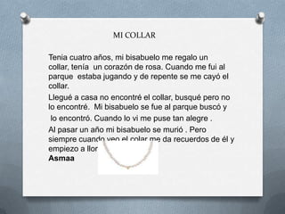 MI COLLAR
Tenia cuatro años, mi bisabuelo me regalo un
collar, tenía un corazón de rosa. Cuando me fui al
parque estaba jugando y de repente se me cayó el
collar.
Llegué a casa no encontré el collar, busqué pero no
lo encontré. Mi bisabuelo se fue al parque buscó y
lo encontró. Cuando lo vi me puse tan alegre .
Al pasar un año mi bisabuelo se murió . Pero
siempre cuando veo el colar me da recuerdos de él y
empiezo a llorar.
Asmaa
 