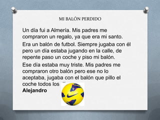 MI BALÓN PERDIDO
Un día fui a Almería. Mis padres me
compraron un regalo, ya que era mi santo.
Era un balón de futbol. Siempre jugaba con él
pero un día estaba jugando en la calle, de
repente paso un coche y piso mi balón.
Ese día estaba muy triste. Mis padres me
compraron otro balón pero ese no lo
aceptaba, jugaba con el balón que pillo el
coche todos los días.
Alejandro
 