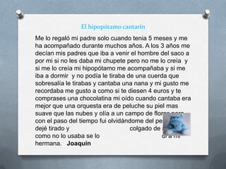El hipopótamo cantarín
Me lo regaló mi padre solo cuando tenia 5 meses y me
ha acompañado durante muchos años. A los 3 años me
decían mis padres que iba a venir el hombre del saco a
por mi si no les daba mi chupete pero no me lo creía y
si me lo creía mi hipopótamo me acompañaba y si me
iba a dormir y no podía le tiraba de una cuerda que
sobresalía le tirabas y cantaba una nana y mi gusto me
recordaba me gusto a como si te diesen 4 euros y te
comprases una chocolatina mi oído cuando cantaba era
mejor que una orquesta era de peluche su piel mas
suave que las nubes y olía a un campo de flores pero
con el paso del tiempo fui olvidándome del peluche y lo
dejé tirado y colgado de mi cama y
como no lo usaba se lo di a mi
hermana. Joaquín
 