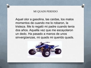 MI QUADS PERDIDO
Aquel olor a gasolina, las caídas, los malos
momentos de cuando me lo robaron, la
tristeza. Me lo regaló mi padre cuando tenia
dos años. Aquella vez que me escayolaron
un dedo. Ha pasado a manos de unos
sinvergüenzas, mi quads mi querido quads.
 