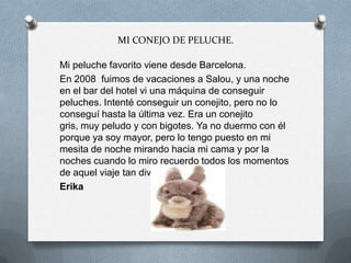 MI CONEJO DE PELUCHE.
Mi peluche favorito viene desde Barcelona.
En 2008 fuimos de vacaciones a Salou, y una noche
en el bar del hotel vi una máquina de conseguir
peluches. Intenté conseguir un conejito, pero no lo
conseguí hasta la última vez. Era un conejito
gris, muy peludo y con bigotes. Ya no duermo con él
porque ya soy mayor, pero lo tengo puesto en mi
mesita de noche mirando hacia mi cama y por la
noches cuando lo miro recuerdo todos los momentos
de aquel viaje tan divertido.
Erika
 