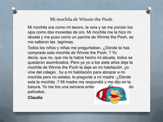 Mi mochila de Winnie the Pooh.
Mi mochila era como mi tesoro, la veía y se me ponían los
ojos como dos monedas de oro. Mi mochila me la hizo mi
abuela y me puso como un parche de Winnie the Pooh, se
me saltaron las lagrimas.
Todos los niños y niñas me preguntaban. ¿Dónde te has
comprado esta mochila de Winnie the Pooh. ? Yo
decía, que no, que me la había hecho mi abuela, todos se
quedaron asombrados. Pero ya yo a los siete años deje la
mochila de Winnie the Pooh la deje en mi habitación ,yo
vine del colegio , fui a mi habitación para abrazar a mi
mochila pero no estaba, le pregunte a mi madre :¿Dónde
esta la mochila .? Mi madre me respondió y me dijo en la
basura. Yo me tire una semana entera llorando y gastando
pañuelos.
Claudia
 