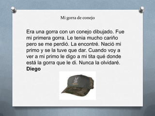 Mi gorra de conejo
Era una gorra con un conejo dibujado. Fue
mi primera gorra. Le tenia mucho cariño
pero se me perdió. La encontré. Nació mi
primo y se la tuve que dar. Cuando voy a
ver a mi primo le digo a mi tita qué donde
está la gorra que le di. Nunca la olvidaré.
Diego
 