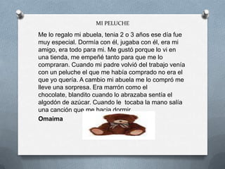 MI PELUCHE
Me lo regalo mi abuela, tenia 2 o 3 años ese día fue
muy especial. Dormía con él, jugaba con él, era mi
amigo, era todo para mi. Me gustó porque lo vi en
una tienda, me empeñé tanto para que me lo
compraran. Cuando mi padre volvió del trabajo venía
con un peluche el que me había comprado no era el
que yo quería. A cambio mi abuela me lo compró me
lleve una sorpresa. Era marrón como el
chocolate, blandito cuando lo abrazaba sentía el
algodón de azúcar. Cuando le tocaba la mano salía
una canción que me hacia dormir.
Omaima
 