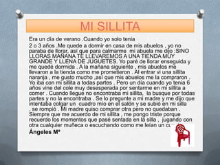 MI SILLITA
Era un día de verano .Cuando yo solo tenia
2 o 3 años .Me quede a dormir en casa de mis abuelos , yo no
paraba de llorar, así que para calmarme mi abuela me dijo :SINO
LLORAS MAÑANA TE LLEVAREMOS A UNA TIENDA MUY
GRANDE Y LLENA DE JUGUETES. Yo paré de llorar enseguida y
me quedé dormida . A la mañana siguiente , mis abuelos me
llevaron a la tienda como me prometieron . Al entrar vi una sillita
naranja , me gusto mucho ,así que mis abuelos me la compraron .
Yo iba con mi sillita a todas partes . Pero un día cuando yo tenia 6
años vine del cole muy desesperada por sentarme en mi sillita a
comer . Cuando llegue no encontraba mi sillita, la busque por todas
partes y no la encontraba . Se lo pregunte a mi madre y me dijo que
intentaba colgar un cuadro mío en el salón y se subió en mi silla
, se rompió . Mi madre quiso comprar otra pero no quedaban .
Siempre que me acuerdo de mi sillita , me pongo triste porque
recuerdo los momentos que pasé sentada en la silla , jugando con
otra cualquier muñeca o escuchando como me leían un cuento.
Ángeles Mª
 