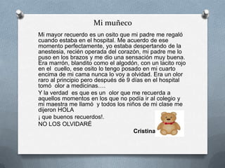 Mi muñeco
Mi mayor recuerdo es un osito que mi padre me regaló
cuando estaba en el hospital. Me acuerdo de ese
momento perfectamente, yo estaba despertando de la
anestesia, recién operada del corazón, mi padre me lo
puso en los brazos y me dio una sensación muy buena.
Era marrón, blandito como el algodón, con un lacito rojo
en el cuello, ese osito lo tengo posado en mi cuarto
encima de mi cama nunca lo voy a olvidad. Era un olor
raro al principio pero después de 9 días en el hospital
tomó olor a medicinas….
Y la verdad es que es un olor que me recuerda a
aquellos momentos en los que no podía ir al colegio y
mi maestra me llamó y todos los niños de mi clase me
dijeron HOLA
¡ que buenos recuerdos!.
NO LOS OLVIDARÉ
Cristina
 