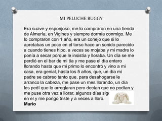 MI PELUCHE BUGGY
Era suave y esponjoso, me lo compraron en una tienda
de Almería, en Vigines y siempre dormía conmigo. Me
lo compraron con 1 año, era un conejo que si lo
apretabas un poco en el torso hace un sonido parecido
a cuando tienes hipo, a veces se mojaba y mi madre lo
ponía a secar porque le insistía y lloraba. Un día se me
perdió en el bar de mi tía y me pase el día entero
llorando hasta que mi primo lo encontró y vino a mi
casa, era genial, hasta los 5 años, que, un día mi
padre se cabreo tanto que, para desahogarse le
arranco la cabeza, me pase un mes llorando, un día
les pedí que lo arreglaran pero decían que no podían y
me puse otra vez a llorar, algunos días sigo pensando
en el y me pongo triste y a veces a lloro.
Mario
 