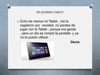 MI QUERIDA TABLET
O Echo de menos mi Tablet , me la
regalaron por navidad, no paraba de
jugar con la Tablet , porque era genial
, pero un día se rompió la pantalla y ya
no la puedo utilizar.
Denis
 