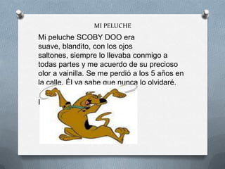 MI PELUCHE
Mi peluche SCOBY DOO era
suave, blandito, con los ojos
saltones, siempre lo llevaba conmigo a
todas partes y me acuerdo de su precioso
olor a vainilla. Se me perdió a los 5 años en
la calle. Él ya sabe que nunca lo olvidaré.
Mohamed
 