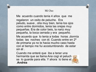 Mi Oso
Me acuerdo cuando tenia 4 años que me
regalaron un osito de peluche. Era
peludo, suave , olía muy bien, tenia los ojos
como entre dormidos, tenia las orejas muy
pequeñas. Era de color beis, la nariz muy
pequeña, la boca cerrada y era pequeño.
Me acuerdo que lo tenia a todas horas ,dormía
todas las noches con él. Cuando entre en 2º
de primaria ya no le hacia mucho caso hasta
con el tiempo me fui acostumbrando de estar
sin él .
Cuando me enteré que iba a tener una
hermanita que se llama Ana cogí el peluche y
se lo guarde para ella. Y ahora lo tiene ella
.Andrea
 
