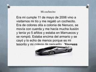 Mi cochecito
Era mi cumple 11 de mayo de 2006 vino a
visitarnos mi tío y me regaló un cochecito.
Era de colores olía a colonia de Nenuco, se
movía con cuerda y me hacía mucha ilusión
y tenía yo 5 añitos y estaba en Marruecos y
se rompió. Estaba encima del armario y se
cayó y lo echo de menos porque es mi
tesorito y mi colega de pequeño. Younees
 