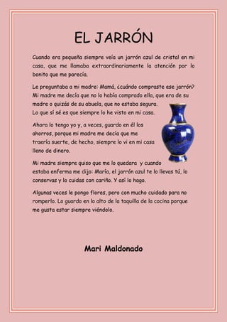 EL JARRÓN
Cuando era pequeña siempre veía un jarrón azul de cristal en mi
casa, que me llamaba extraordinariamente la atención por lo
bonito que me parecía.
Le preguntaba a mi madre: Mamá, ¿cuándo compraste ese jarrón?
Mi madre me decía que no lo había comprado ella, que era de su
madre o quizás de su abuela, que no estaba segura.
Lo que sí sé es que siempre lo he visto en mi casa.
Ahora lo tengo yo y, a veces, guardo en él los
ahorros, porque mi madre me decía que me
traería suerte, de hecho, siempre lo vi en mi casa
lleno de dinero.
Mi madre siempre quiso que me lo quedara y cuando
estaba enferma me dijo: María, el jarrón azul te lo llevas tú, lo
conservas y lo cuidas con cariño. Y así lo hago.
Algunas veces le pongo flores, pero con mucho cuidado para no
romperlo. Lo guardo en lo alto de la taquilla de la cocina porque
me gusta estar siempre viéndolo.
Mari Maldonado
 