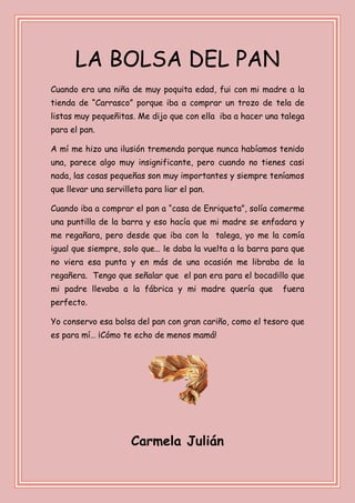 LA BOLSA DEL PAN
Cuando era una niña de muy poquita edad, fui con mi madre a la
tienda de “Carrasco” porque iba a comprar un trozo de tela de
listas muy pequeñitas. Me dijo que con ella iba a hacer una talega
para el pan.
A mí me hizo una ilusión tremenda porque nunca habíamos tenido
una, parece algo muy insignificante, pero cuando no tienes casi
nada, las cosas pequeñas son muy importantes y siempre teníamos
que llevar una servilleta para liar el pan.
Cuando iba a comprar el pan a “casa de Enriqueta”, solía comerme
una puntilla de la barra y eso hacía que mi madre se enfadara y
me regañara, pero desde que iba con la talega, yo me la comía
igual que siempre, solo que… le daba la vuelta a la barra para que
no viera esa punta y en más de una ocasión me libraba de la
regañera. Tengo que señalar que el pan era para el bocadillo que
mi padre llevaba a la fábrica y mi madre quería que fuera
perfecto.
Yo conservo esa bolsa del pan con gran cariño, como el tesoro que
es para mí… ¡Cómo te echo de menos mamá!
Carmela Julián
 