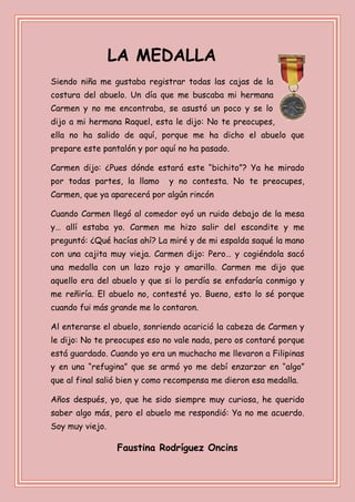 LA MEDALLA
Siendo niña me gustaba registrar todas las cajas de la
costura del abuelo. Un día que me buscaba mi hermana
Carmen y no me encontraba, se asustó un poco y se lo
dijo a mi hermana Raquel, esta le dijo: No te preocupes,
ella no ha salido de aquí, porque me ha dicho el abuelo que
prepare este pantalón y por aquí no ha pasado.
Carmen dijo: ¿Pues dónde estará este “bichito”? Ya he mirado
por todas partes, la llamo y no contesta. No te preocupes,
Carmen, que ya aparecerá por algún rincón
Cuando Carmen llegó al comedor oyó un ruido debajo de la mesa
y… allí estaba yo. Carmen me hizo salir del escondite y me
preguntó: ¿Qué hacías ahí? La miré y de mi espalda saqué la mano
con una cajita muy vieja. Carmen dijo: Pero… y cogiéndola sacó
una medalla con un lazo rojo y amarillo. Carmen me dijo que
aquello era del abuelo y que si lo perdía se enfadaría conmigo y
me reñiría. El abuelo no, contesté yo. Bueno, esto lo sé porque
cuando fui más grande me lo contaron.
Al enterarse el abuelo, sonriendo acarició la cabeza de Carmen y
le dijo: No te preocupes eso no vale nada, pero os contaré porque
está guardado. Cuando yo era un muchacho me llevaron a Filipinas
y en una “refugina” que se armó yo me debí enzarzar en “algo”
que al final salió bien y como recompensa me dieron esa medalla.
Años después, yo, que he sido siempre muy curiosa, he querido
saber algo más, pero el abuelo me respondió: Ya no me acuerdo.
Soy muy viejo.
Faustina Rodríguez Oncins
 