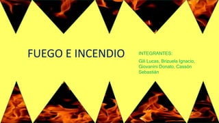 FUEGO E INCENDIO INTEGRANTES:
Gili Lucas, Brizuela Ignacio,
Giovanini Donato, Cassón
Sebastián
 