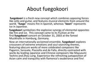 About fuegokoori
 fuegokoori is a fresh new concept which combines opposing forces
like cello and guitar, and features musical elements from around the
world. "fuego" means fire in Spanish, whereas "koori" represents
ice in Japanese.
fuegokoori symbolizes the explosive synergy of elemental opposites
like fire and ice. This concept came to its fruition at the
first fuegokoori concert on October 31, 2003 at the famed
Musikhalle in Hamburg, Germany.
Now an internationally acclaimed ensemble, fuegokoori explores
crossovers of extreme emotions and soul-searching themes,
featuring obscure works of more celebrated composers like
Paganini, Sarasate, Piazzolla and de Falla, directly contrasted with
works by leading Japanese and Chinese composers like Mayuzumi
Toshiro and Zhou Long. Experience the refreshing juxtaposition of
Asian calm and tranquility with flamenco's exuberance and fire!
 