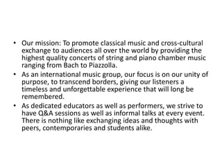 • Our mission: To promote classical music and cross-cultural
  exchange to audiences all over the world by providing the
  highest quality concerts of string and piano chamber music
  ranging from Bach to Piazzolla.
• As an international music group, our focus is on our unity of
  purpose, to transcend borders, giving our listeners a
  timeless and unforgettable experience that will long be
  remembered.
• As dedicated educators as well as performers, we strive to
  have Q&A sessions as well as informal talks at every event.
  There is nothing like exchanging ideas and thoughts with
  peers, contemporaries and students alike.
 