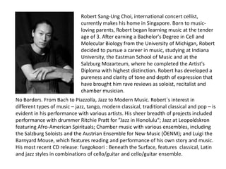 Robert Sang-Ung Choi, international concert cellist,
                              currently makes his home in Singapore. Born to music-
                              loving parents, Robert began learning music at the tender
                              age of 3. After earning a Bachelor's Degree in Cell and
                              Molecular Biology from the University of Michigan, Robert
                              decided to pursue a career in music, studying at Indiana
                              University, the Eastman School of Music and at the
                              Salzburg Mozarteum, where he completed the Artist's
                              Diploma with highest distinction. Robert has developed a
                              pureness and clarity of tone and depth of expression that
                              have brought him rave reviews as soloist, recitalist and
                              chamber musician.
No Borders. From Bach to Piazzolla, Jazz to Modern Music. Robert´s interest in
different types of music – jazz, tango, modern classical, traditional classical and pop – is
evident in his performance with various artists. His sheer breadth of projects included
performance with drummer Ritchie Pratt for ”Jazz in Honolulu“; Jazz at Leopoldskron
featuring Afro-American Spirituals; Chamber music with various ensembles, including
the Salzburg Soloists and the Austrian Ensemble for New Music (ÖENM); and Luigi the
Barnyard Mouse, which features reading and performance of his own story and music.
His most recent CD release: fuegokoori : Beneath the Surface, features classical, Latin
and jazz styles in combinations of cello/guitar and cello/guitar ensemble.
 