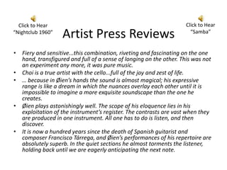 Click to Hear                                                     Click to Hear
“Nightclub 1960”
                   Artist Press Reviews                               “Samba”


• Fiery and sensitive...this combination, riveting and fascinating on the one
  hand, transfigured and full of a sense of longing on the other. This was not
  an experiment any more, it was pure music.
• Choi is a true artist with the cello...full of the joy and zest of life.
• … because in Øien’s hands the sound is almost magical; his expressive
  range is like a dream in which the nuances overlay each other until it is
  impossible to imagine a more exquisite soundscape than the one he
  creates.
• Øien plays astonishingly well. The scope of his eloquence lies in his
  exploitation of the instrument’s register. The contrasts are vast when they
  are produced in one instrument. All one has to do is listen, and then
  discover.
• It is now a hundred years since the death of Spanish guitarist and
  composer Francisco Tárrega, and Øien’s performances of his repertoire are
  absolutely superb. In the quiet sections he almost torments the listener,
  holding back until we are eagerly anticipating the next note.
 