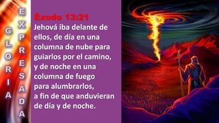 Éxodo 13:21
Jehová iba delante de
ellos, de día en una
columna de nube para
guiarlos por el camino,
y de noche en una
columna de fuego
para alumbrarlos,
a fin de que anduvieran
de día y de noche.
 