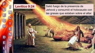 Levítico 9:24 Salió fuego de la presencia de
Jehová y consumió el holocausto con
las grasas que estaban sobre el altar.
 
