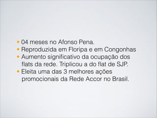 • 04 meses no Afonso Pena.
• Reproduzida em Floripa e em Congonhas
• Aumento signiﬁcativo da ocupação dos
ﬂats da rede. Triplicou a do ﬂat de SJP.
• Eleita uma das 3 melhores ações
promocionais da Rede Accor no Brasil.
 