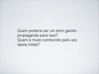 Quem poderia ser um bom garoto-
propaganda para isso?
Quem é muito conhecido pelo uso
desta mídia?
 